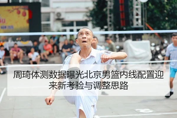 周琦体测数据曝光北京男篮内线配置迎来新考验与调整思路